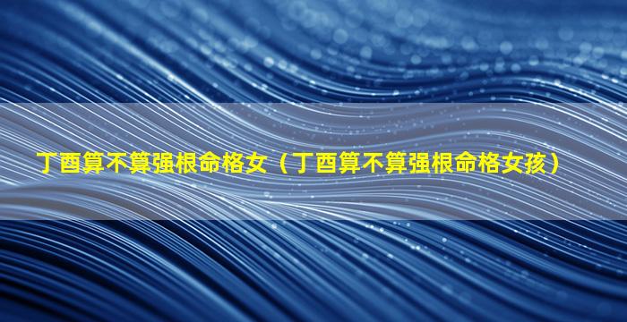 丁酉算不算强根命格女（丁酉算不算强根命格女孩）