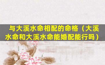 与大溪水命相配的命格（大溪水命和大溪水命能婚配能行吗）