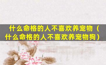 什么命格的人不喜欢养宠物（什么命格的人不喜欢养宠物狗）