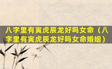八字里有寅虎辰龙好吗女命（八字里有寅虎辰龙好吗女命婚姻）