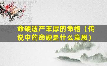 命硬遗产丰厚的命格（传说中的命硬是什么意思）