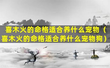 喜木火的命格适合养什么宠物（喜木火的命格适合养什么宠物狗）