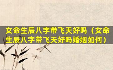 女命生辰八字带飞天好吗（女命生辰八字带飞天好吗婚姻如何）
