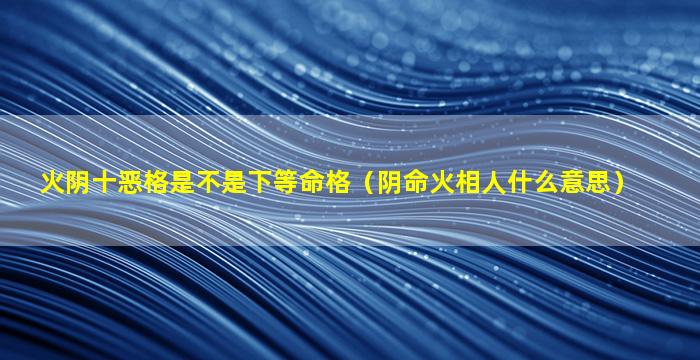 火阴十恶格是不是下等命格（阴命火相人什么意思）