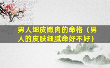 男人细皮嫩肉的命格（男人的皮肤细腻命好不好）