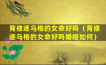 背禄逐马格的女命好吗（背禄逐马格的女命好吗婚姻如何）