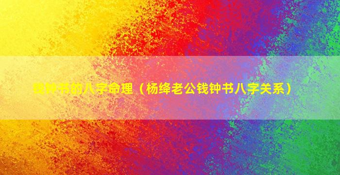 钱钟书的八字命理（杨绛老公钱钟书八字关系）